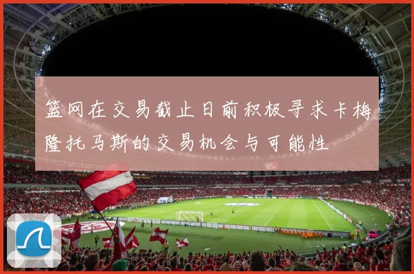 篮网在交易截止日前积极寻求卡梅隆托马斯的交易机会与可能性