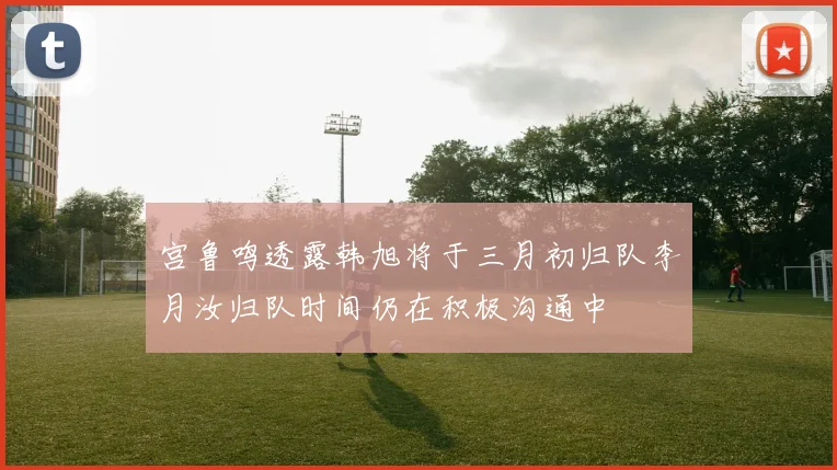 宫鲁鸣透露韩旭将于三月初归队李月汝归队时间仍在积极沟通中