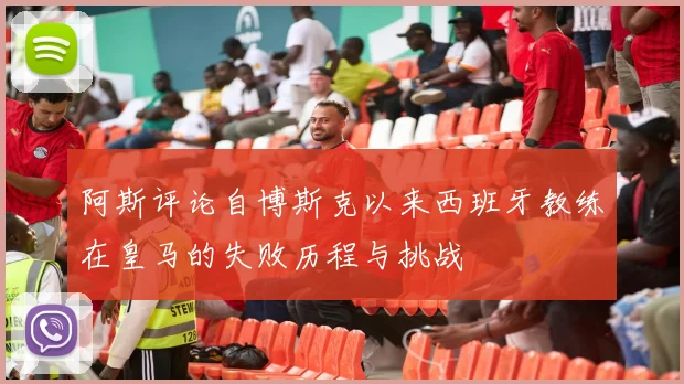 阿斯评论自博斯克以来西班牙教练在皇马的失败历程与挑战