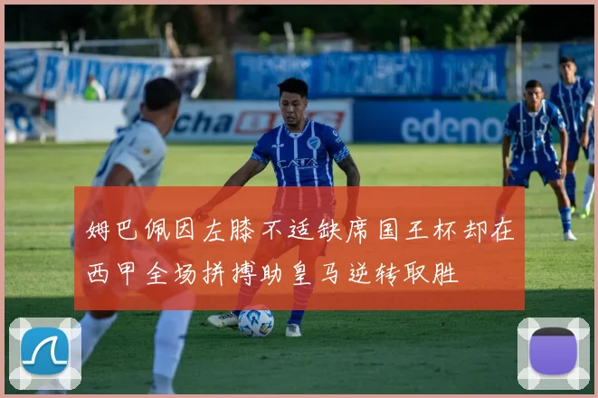姆巴佩因左膝不适缺席国王杯却在西甲全场拼搏助皇马逆转取胜