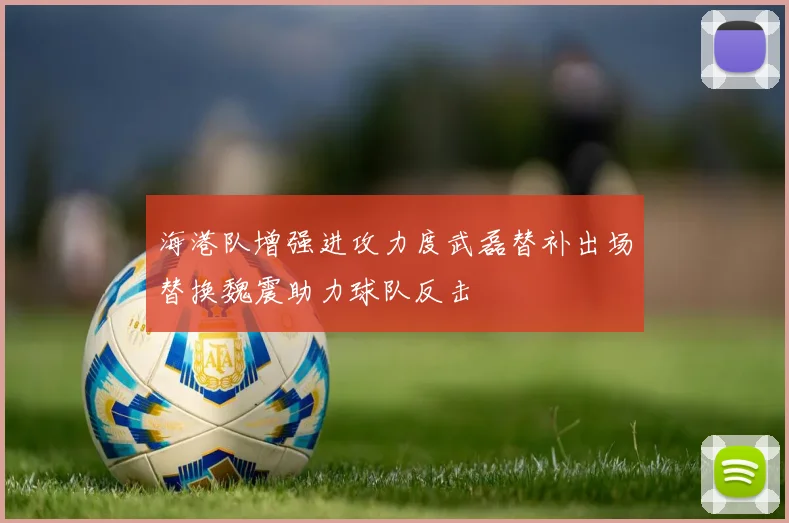 海港队增强进攻力度武磊替补出场替换魏震助力球队反击