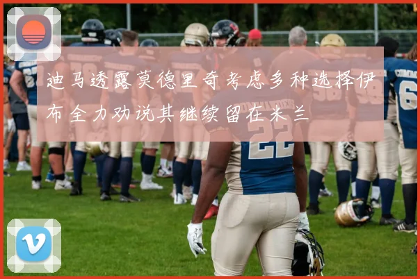 迪马透露莫德里奇考虑多种选择伊布全力劝说其继续留在米兰