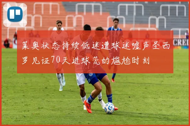 莱奥状态持续低迷遭球迷嘘声圣西罗见证70天进球荒的尴尬时刻