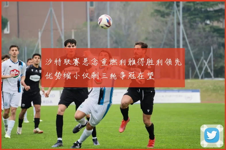 沙特联赛悬念重燃利雅得胜利领先优势缩小仅剩三轮争冠在望