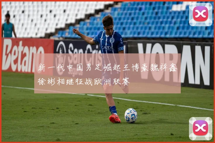 新一代中国男足崛起王博豪魏祥鑫徐彬相继征战欧洲联赛