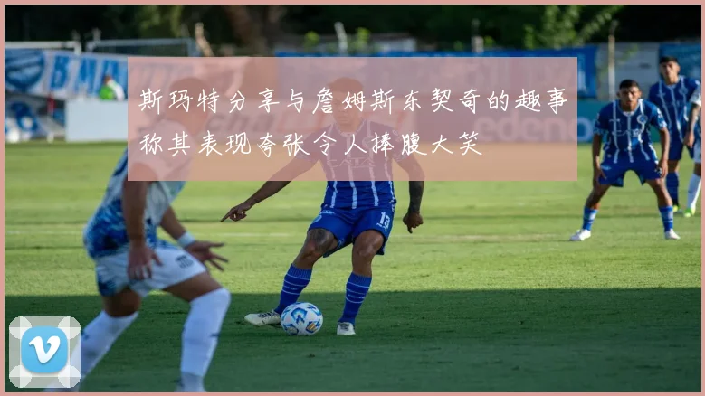 斯玛特分享与詹姆斯东契奇的趣事称其表现夸张令人捧腹大笑