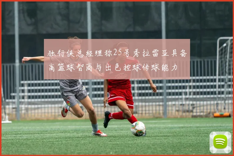 独行侠总经理称25号秀拉雷亚具备高篮球智商与出色控球传球能力